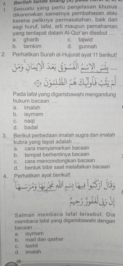 Berilah tanda siang (X) pada h
1. Sesuatu yang perlu penjelasan khusus
dikarenakan samarnya pembahasan atau
karena peliknya permasalahan, baik dari
segi huruf, lafal, arti maupun pemahaman
yang terdapat dalam Al-Qur’an disebut ....
a. gharib c. tajwid
b. tamkim d. gunnah
2. Perhatikan Surah al-Hujurat ayat 11 berikut!
o Se cat 
Pada lafal yang digarisbawahi mengandung
hukum bacaan ....
a. imalah
b. isymam
c. naql
d. badal
3. Berikut perbedaan imalah sugra dan imalah
kubra yang tepat adalah ....
a. cara menyamarkan bacaan
b. tempat berhentinya bacaan
c. cara mencondongkan bacaan
d. bentuk bibir saat melafalkan bacaan
4. Perhatikan ayat berikut!
iSj

C
Salman membaca lafal tersebut. Dia
membaca lafal yang digarisbawahi dengan
bacaan ....
a. isymam
b. mad dan qashar
c. tashil
d. imalah