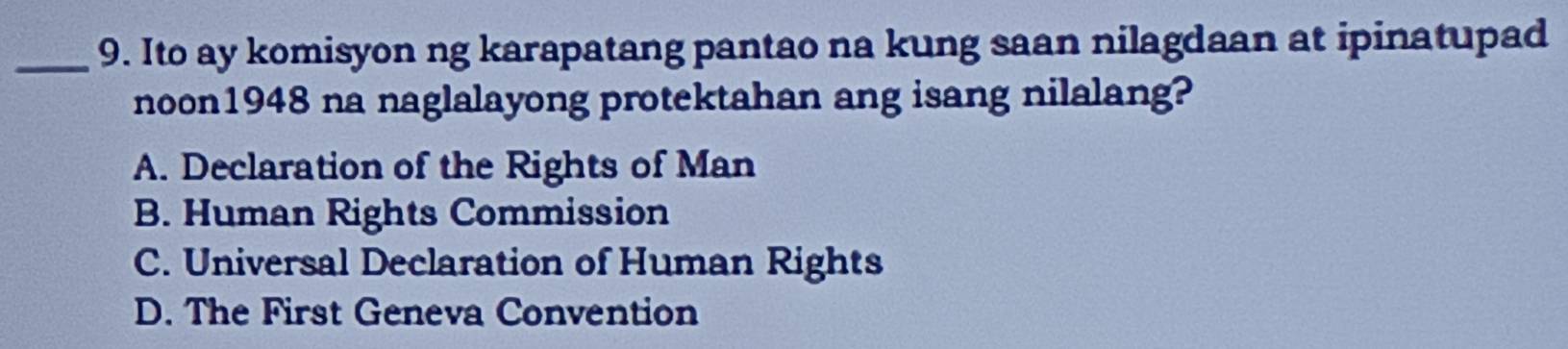 Ito ay komisyon ng karapatang pantao na kung saan nilagdaan at ipinatupad
noon1948 na naglalayong protektahan ang isang nilalang?
A. Declaration of the Rights of Man
B. Human Rights Commission
C. Universal Declaration of Human Rights
D. The First Geneva Convention