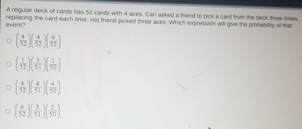 A regular deck of cards has 52 cards with 4 aces. Carl asked a friend to pick a card from the deck three times,
replacing the card each time. His friend picked three aces. Which expression will give the probability of that
event?
( 4/52 )( 4/52 )( 4/52 )
( 1/52 )( 1/51 )( 1/50 )
( 4/52 )( 4/51 )( 4/50 )
( 4/52 )( 3/51 )( 2/50 )