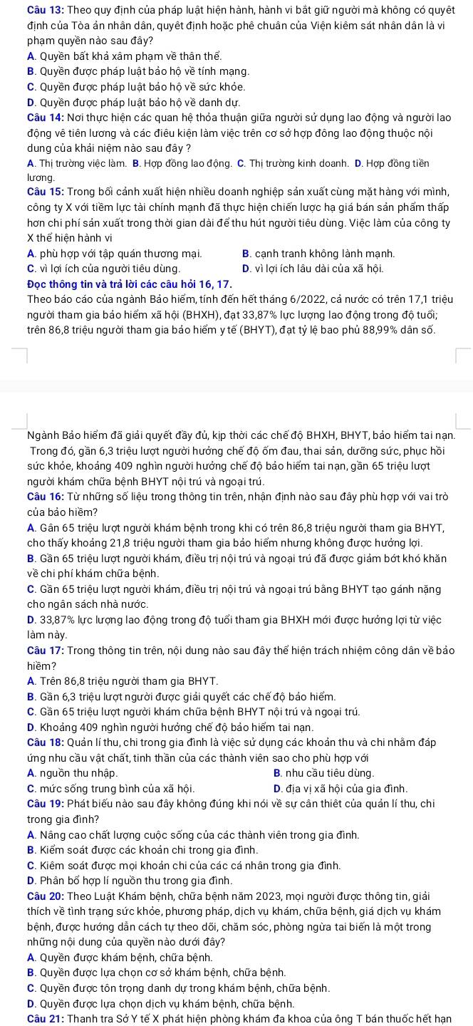 Theo quy định của pháp luật hiện hành, hành vi bắt giữ người mà không có quyết
định của Tòa ản nhân dân, quyết định hoặc phê chuân của Viện kiêm sát nhân dân là vi
phạm quyền nào sau đây?
A. Quyền bất khả xâm phạm về thân thể.
B. Quyền được pháp luật bảo hộ về tính mạng.
C. Quyền được pháp luật bảo hộ về sức khỏe.
D. Quyền được pháp luật bảo hộ về danh dự.
Câu 14: Nơi thực hiện các quan hệ thỏa thuận giữa người sử dụng lao động và người lao
động vê tiên lương và các điêu kiện làm việc trên cơ sở hợp đông lao động thuộc nội
dung của khải niệm nào sau đây ?
A. Thị trường việc làm. B. Hợp đồng lao động. C. Thị trường kinh doanh. D. Hợp đồng tiền
lương.
Câu 15: Trong bối cảnh xuất hiện nhiều doanh nghiệp sản xuất cùng mặt hàng với mình,
công ty X với tiềm lực tài chính mạnh đã thực hiện chiến lược hạ giá bán sản phẩm thấp
hơn chi phí sản xuất trong thời gian dài để thu hút người tiêu dùng. Việc làm của công ty
X thể hiện hành vi
A. phù hợp với tập quán thương mại. B. cạnh tranh không lành mạnh.
C. vì lợi ích của người tiêu dùng. D. vì lợi ích lâu dài của xã hội.
Đọc thông tin và trả lời các câu hỏi 16, 17.
Theo báo cáo của ngành Bảo hiểm, tính đến hết tháng 6/2022, cả nước có trên 17,1 triệu
người tham gia bảo hiểm xã hội (BHXH), đạt 33,87% lực lượng lao động trong độ tuổi;
trên 86,8 triệu người tham gia bảo hiểm y tế (BHYT), đạt tỷ lệ bao phủ 88,99% dân số.
Ngành Bảo hiểm đã giải quyết đầy đủ, kịp thời các chế độ BHXH, BHYT, bảo hiểm tai nạn.
Trong đó, gần 6,3 triệu lượt người hưởng chế độ ốm đau, thai sản, dưỡng sức, phục hồi
sức khỏe, khoảng 409 nghìn người hưởng chế độ bảo hiểm tai nạn, gần 65 triệu lượt
người khám chữa bệnh BHYT nội trú và ngoại trú.
Câu 16: Từ những số liệu trong thông tin trên, nhận định nào sau đây phù hợp với vai trò
của bảo hiềm?
A. Gần 65 triệu lượt người khám bệnh trong khi có trên 86,8 triệu người tham gia BHYT,
cho thấy khoảng 21,8 triệu người tham gia bảo hiểm nhưng không được hưởng lợi.
B. Gần 65 triệu lượt người khám, điều trị nội trú và ngoại trú đã được giảm bớt khó khăn
về chi phí khám chữa bệnh.
C. Gần 65 triệu lượt người khám, điều trị nội trú và ngoại trú bằng BHYT tạo gánh nặng
cho ngân sách nhà nước.
D. 33,87% lực lượng lao động trong độ tuổi tham gia BHXH mới được hưởng lợi từ việc
làm này.
Câu 17: Trong thông tin trên, nội dung nào sau đây thể hiện trách nhiệm công dân về bảo
hiềm?
A. Trên 86,8 triệu người tham gia BHYT.
B. Gần 6,3 triệu lượt người được giải quyết các chế độ bảo hiểm.
C. Gần 65 triệu lượt người khám chữa bệnh BHYT nội trú và ngoại trú.
D. Khoảng 409 nghìn người hưởng chế độ bảo hiểm tai nạn.
Câu 18: Quản lí thu, chi trong gia đình là việc sử dụng các khoản thu và chi nhằm đáp
ứng nhu cầu vật chất, tinh thần của các thành viên sao cho phù hợp với
A. nguồn thu nhập. B. nhu cầu tiêu dùng.
C. mức sống trung bình của xã hội. D. địa vị xã hội của gia đình.
Câu 19: Phát biểu nào sau đây không đúng khi nói về sự cân thiết của quản lí thu, chi
trong gia đình?
A. Nâng cao chất lượng cuộc sống của các thành viên trong gia đình.
B. Kiểm soát được các khoản chi trong gia đình.
C. Kiêm soát được mọi khoản chi của các cá nhân trong gia đình.
D. Phân bổ hợp lí nguồn thu trong gia đình.
Câu 20: Theo Luật Khám bệnh, chữa bệnh năm 2023, mọi người được thông tin, giải
thích về tình trạng sức khỏe, phương pháp, dịch vụ khám, chữa bệnh, giá dịch vụ khám
bệnh, được hướng dẫn cách tự theo dõi, chăm sóc, phòng ngừa tai biến là một trong
những nội dung của quyền nào dưới đây?
A. Quyền được khám bệnh, chữa bệnh.
B. Quyền được lựa chọn cơ sở khám bệnh, chữa bệnh.
C. Quyền được tôn trọng danh dự trong khám bệnh, chữa bệnh.
D. Quyền được lựa chọn dịch vụ khám bệnh, chữa bệnh.
Câu 21: Thanh tra Sở Y tế X phát hiện phòng khám đa khoa của ông T bán thuốc hết hạn