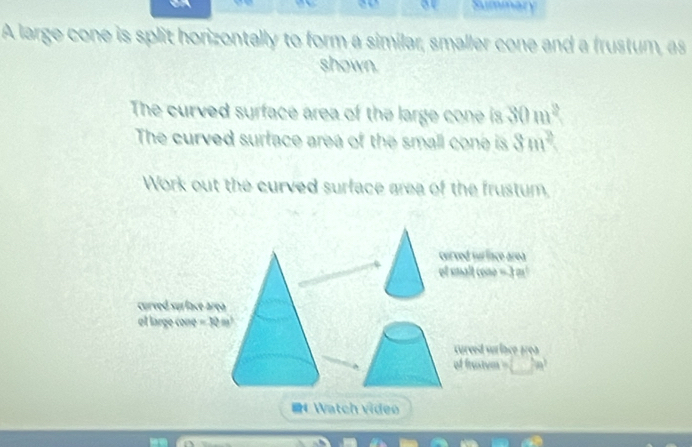 a or Summary 
A large cone is split horizontally to form a similar, smaller cone and a frustum, as 
shown. 
The curved surface area of the large cone is 30m^2
The curved surface area of the small cone is 8m^2
Work out the curved surface area of the frustum, 
cerved surface area 
of smalt cone = 3 m!
curved surface área 
el large cone =Romega^3
curved suríace área 
of frustum = 
4 Watch video