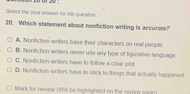 Select the best answer for the question.
20. Which statement about nonfiction writing is accurate?
A. Nonfiction writers base their characters on real people.
B. Nonfiction writers never use any type of figurative language.
C. Nonfiction writers have to follow a clear plot.
D. Nonfiction writers have to stick to things that actually happened.
Mark for review (Will be highlighted on the review page)