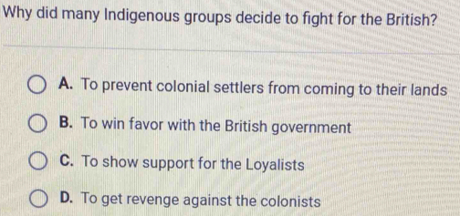 Why did many Indigenous groups decide to fight for the British?
A. To prevent colonial settlers from coming to their lands
B. To win favor with the British government
C. To show support for the Loyalists
D. To get revenge against the colonists