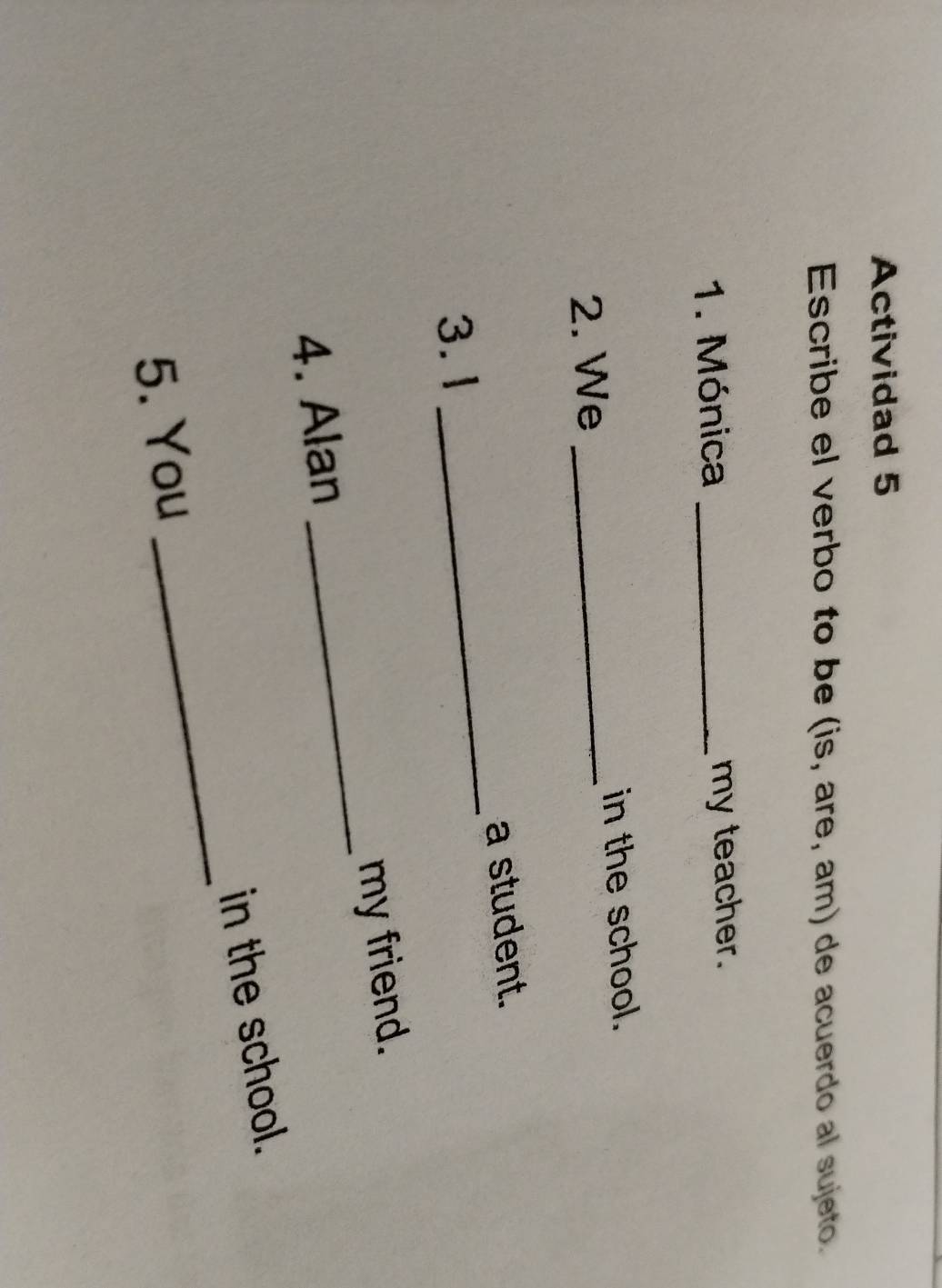 Actividad 5 
Escribe el verbo to be (is, are, am) de acuerdo al sujeto. 
1. Mónica _my teacher. 
in the school. 
2. We_ 
_ 
a student. 
3.1 
4. Alan _my friend. 
_ 
in the school. 
5. You