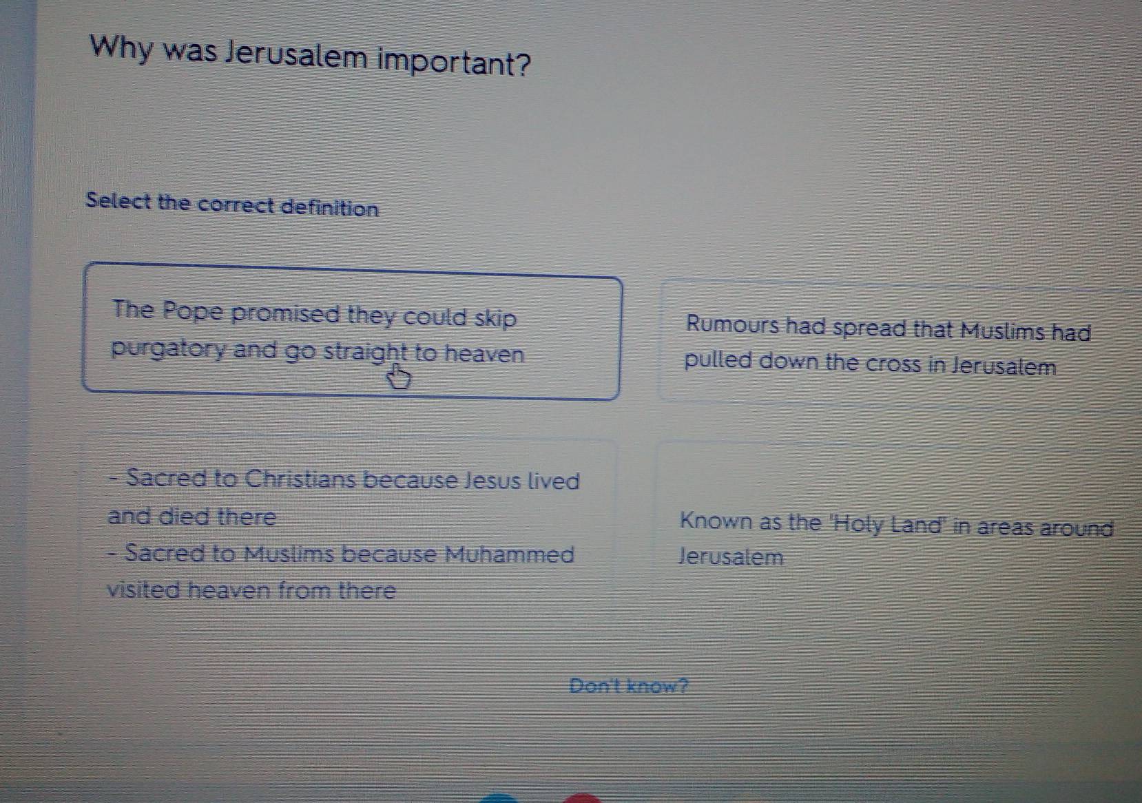 Why was Jerusalem important?
Select the correct definition
The Pope promised they could skip Rumours had spread that Muslims had
purgatory and go straight to heaven pulled down the cross in Jerusalem
- Sacred to Christians because Jesus lived
and died there Known as the 'Holy Land' in areas around
- Sacred to Muslims because Muhammed Jerusalem
visited heaven from there
Don't know?