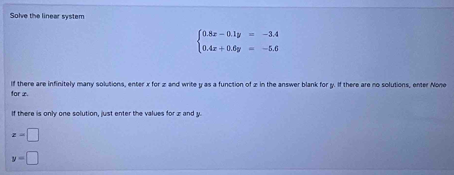 Solve the linear system
beginarrayl 0.8x-0.1y=-3.4 0.4x+0.6y=-5.6endarray.
If there are infinitely many solutions, enter x for x and write y as a function of x in the answer blank for y. If there are no solutions, enter None
for x.
If there is only one solution, just enter the values for x and y.
x=□
y=□