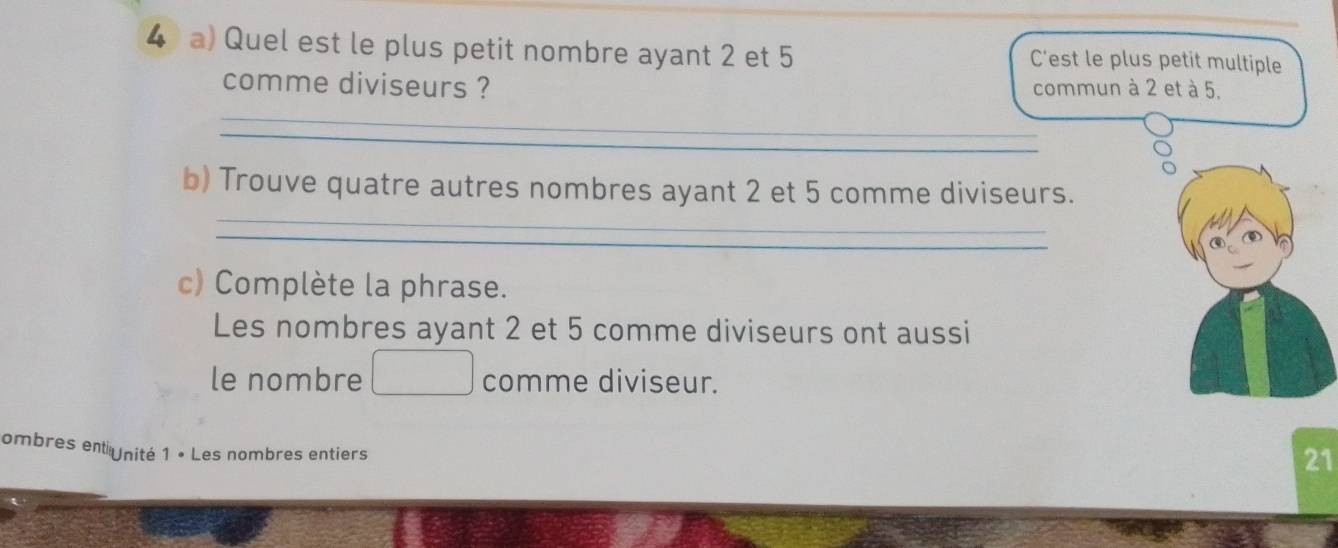 Quel est le plus petit nombre ayant 2 et 5 C’est le plus petit multiple 
_ 
comme diviseurs ? commun à 2 et à 5. 
_ 
b) Trouve quatre autres nombres ayant 2 et 5 comme diviseurs. 
c) Complète la phrase. 
Les nombres ayant 2 et 5 comme diviseurs ont aussi 
le nombre comme diviseur. 
ombres ent nité 1 • Les nombres entiers 
21