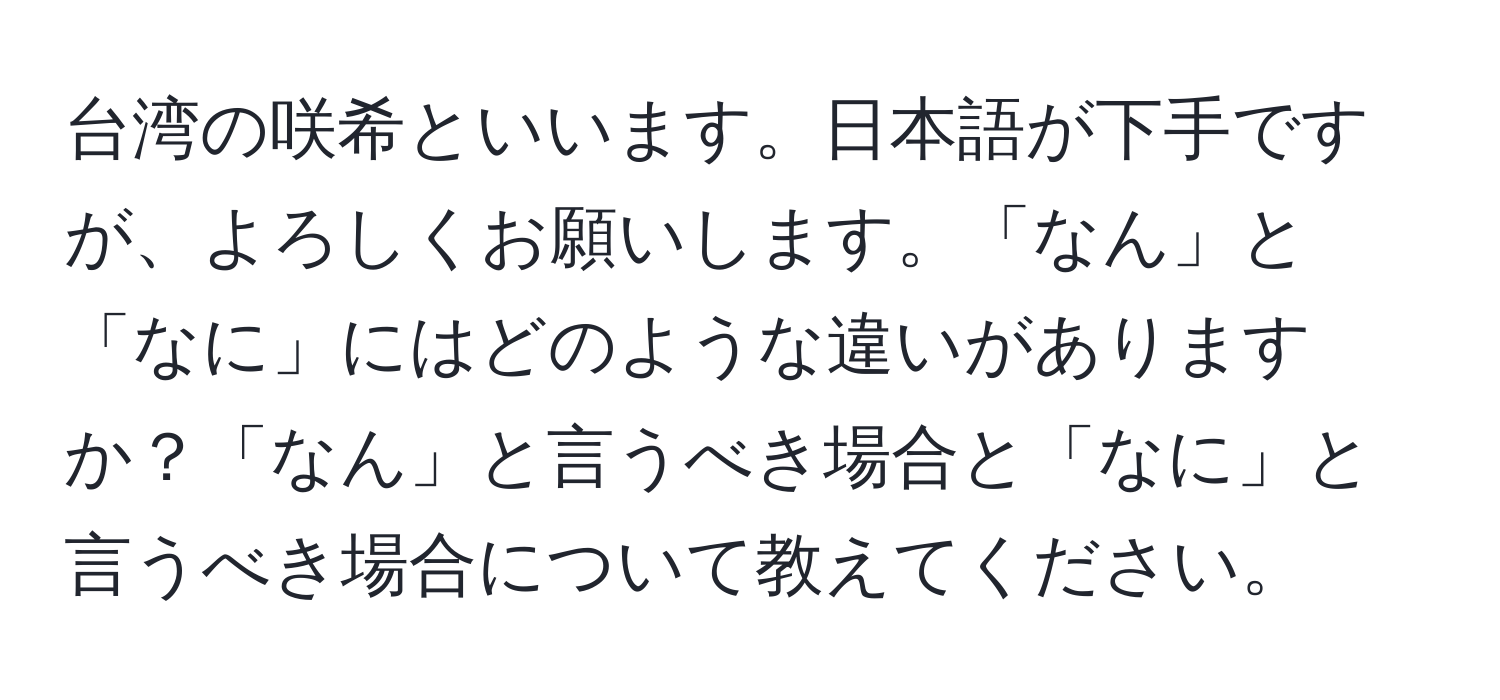 台湾の咲希といいます。日本語が下手ですが、よろしくお願いします。「なん」と「なに」にはどのような違いがありますか？「なん」と言うべき場合と「なに」と言うべき場合について教えてください。