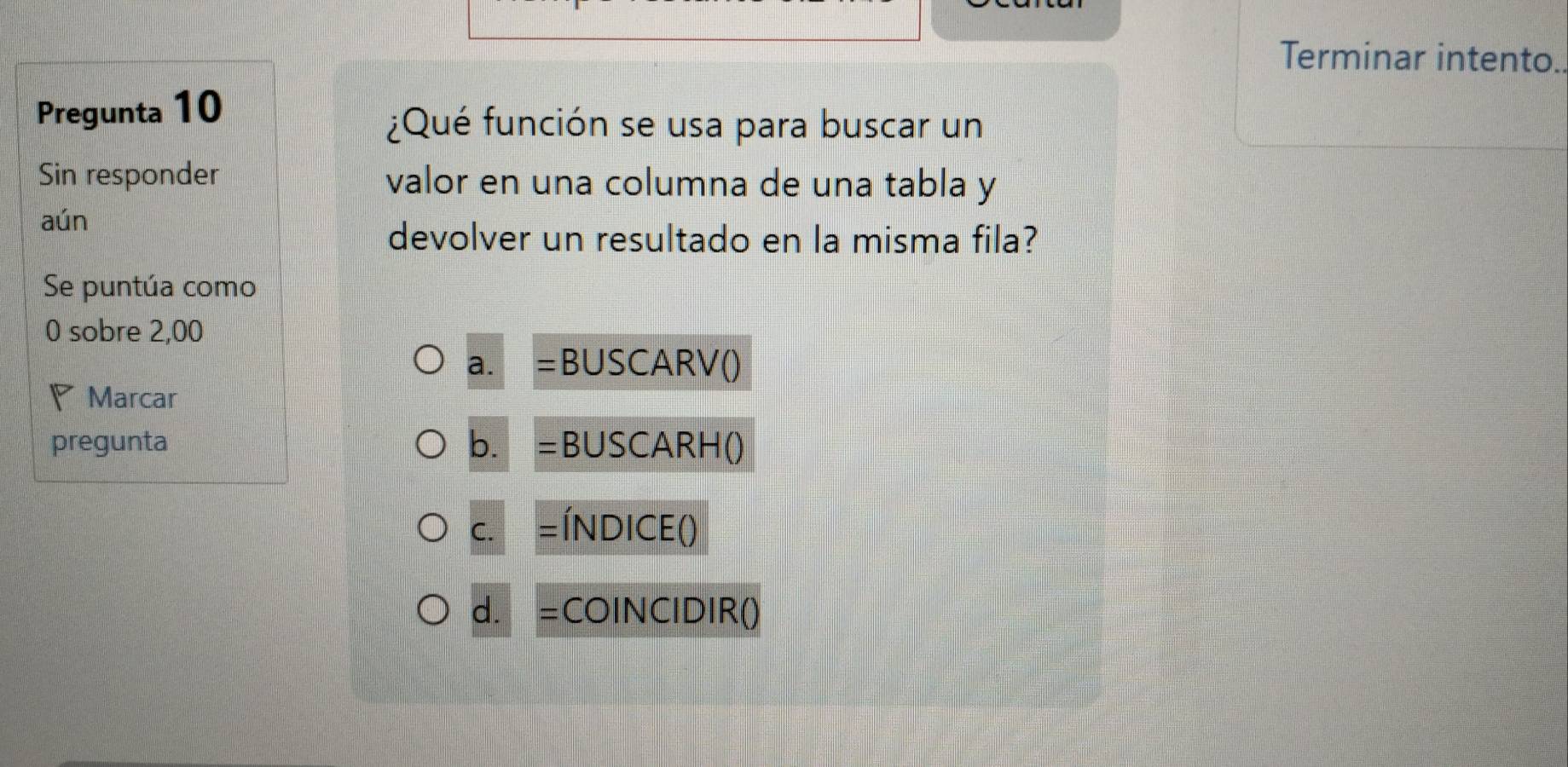 Terminar intento.
Pregunta 10
¿Qué función se usa para buscar un
Sin responder valor en una columna de una tabla y
aún
devolver un resultado en la misma fila?
Se puntúa como
0 sobre 2,00
a. BUSCARV()
Marcar
pregunta b. = BUSCARH()
C. = ÍnDICE ()
d. =COINCIDIR()