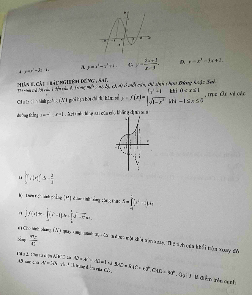 A. y=x^3-3x-1. B. y=x^3-x^2+1. C. y= (2x+1)/x-3 . D. y=x^3-3x+1.
phàn II. câu trác nghiệm đúng , sai.
Thi sinh trả lời câu 1 đến câu 4. Trong mỗi y' a), b), c), d)ở mwidehat OI * câu, thi sinh chọn Đúng hoặc Sai.
Câu 1: Cho hình phẳng (H) giới hạn bởi dhat o thị hàm số y=f(x)=beginarrayl x^3+1khi0 , trục Ox và các
đường thẳng x=-1,x=1. Xét tính đúng sai của các khẳng định sau:
a) ∈tlimits _(-1)^0[f(x)]^2dx= 2/3 .
b) Diện tích hình phẳng (H) được tính bằng công thức S=∈tlimits _(-1)^0(x^3+1)dx
c) ∈tlimits _(-1)^1f(x)dx=∈tlimits _(-1)^0(x^3+1)dx+∈tlimits _0^(1sqrt(1-x^2))dx.
bing 97π /42 .
d) Cho hình phẳng (H) quay xung quanh trục Ox ta được một khối tròn xoay. Thể tích của khối tròn xoay đó
AB sao cho AI=3IB và V là trung điểm của CD .
Câu 2. Cho tứ diện ABCD có AB=AC=AD=1 và BAD=BAC=60°,CAD=90° Gọi 7 là điểm trên cạnh