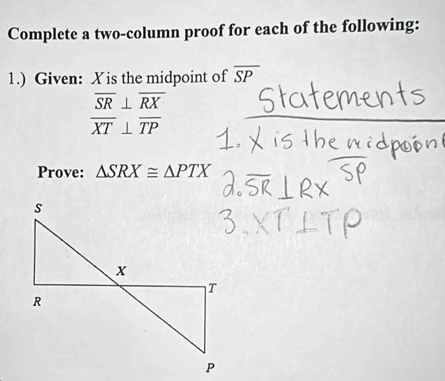 Complete a two-column proof for each of the following: 
1.) Given: X is the midpoint of overline SP
overline SR⊥ overline RX
overline XT⊥ overline TP
Prove: △ SRX≌ △ PTX