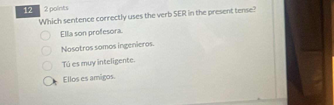 12 2 points
Which sentence correctly uses the verb SER in the present tense?
Ella son profesora.
Nosotros somos ingenieros.
Tú es muy inteligente.
Ellos es amigos.