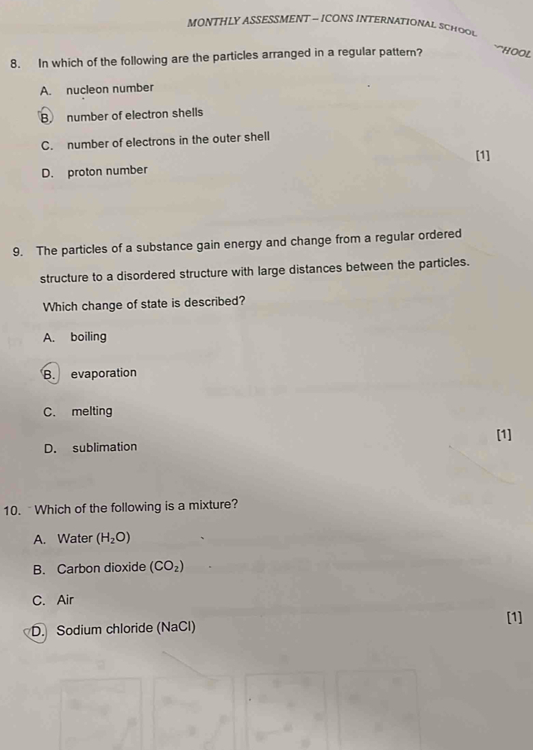 MONTHLY ASSESSMENT - ICONS INTERNATIONAL SCHOOL
8. In which of the following are the particles arranged in a regular pattern?
``HOOL
A. nucleon number
B number of electron shells
C. number of electrons in the outer shell
[1]
D. proton number
9. The particles of a substance gain energy and change from a regular ordered
structure to a disordered structure with large distances between the particles.
Which change of state is described?
A. boiling
B. evaporation
C. melting
[1]
D. sublimation
10. Which of the following is a mixture?
A. Water (H_2O)
B. Carbon dioxide (CO_2)
C. Air
[1]
D. Sodium chloride (NaCl)