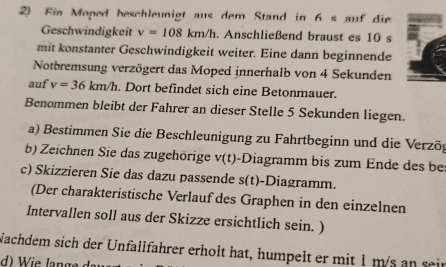 Fin Moped beschleunigt aus dem Stand in 6 s auf die 
Geschwindigkeit v=108km/h. Anschließend braust es 10 s 
mit konstanter Geschwindigkeit weiter. Eine dann beginnende 
Notbremsung verzögert das Moped innerhalb von 4 Sekunden 
auf v=36km/h. Dort befindet sich eine Betonmauer. 
Benommen bleibt der Fahrer an dieser Stelle 5 Sekunden liegen. 
a) Bestimmen Sie die Beschleunigung zu Fahrtbeginn und die Verzög 
b) Zeichnen Sie das zugehörige v(t)· -Diagramm bis zum Ende des bes 
c) Skizzieren Sie das dazu passende s(t)- -Diagramm. 
(Der charakteristische Verlauf des Graphen in den einzelnen 
Intervallen soll aus der Skizze ersichtlich sein. ) 
Nachdem sich der Unfallfährer erholt hat, humpelt er mit 1 m/s an sein