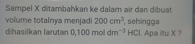 Sampel X ditambahkan ke dalam air dan dibuat 
volume totalnya menjadi 200cm^3 , sehingga 
dihasilkan larutan 0,1 100moldm^(-3)HCl. Apa itu X ?