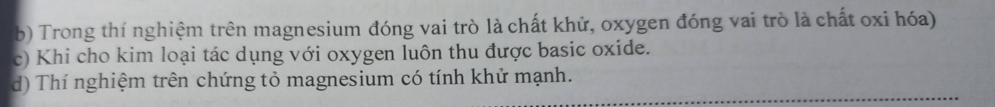 Trong thí nghiệm trên magnesium đóng vai trò là chất khử, oxygen đóng vai trò là chất oxi hóa) 
c) Khi cho kim loại tác dụng với oxygen luôn thu được basic oxide. 
d) Thí nghiệm trên chứng tỏ magnesium có tính khứ mạnh.
