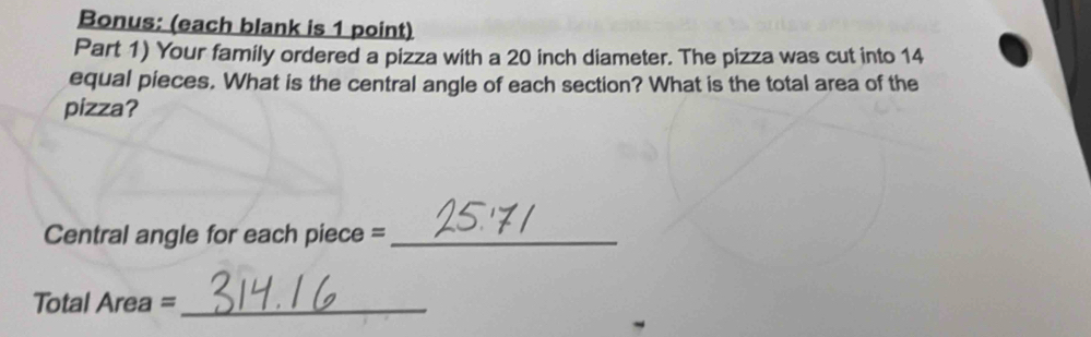 Bonus: (each blank is 1 point) 
Part 1) Your family ordered a pizza with a 20 inch diameter. The pizza was cut into 14
equal pieces. What is the central angle of each section? What is the total area of the 
pizza? 
Central angle for each piece =_ 
Total Area =_