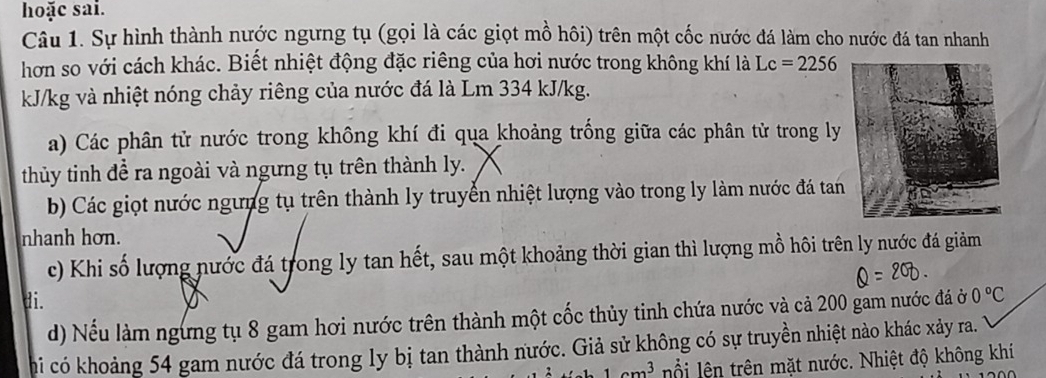 hoặc sai. 
Câu 1. Sự hình thành nước ngưng tụ (gọi là các giọt mồ hôi) trên một cốc nước đá làm cho nước đá tan nhanh 
hơn so với cách khác. Biết nhiệt động đặc riêng của hơi nước trong không khí là Lc=2256
kJ/kg và nhiệt nóng chảy riêng của nước đá là Lm 334 kJ/kg. 
a) Các phân tử nước trong không khí đi qua khoảng trống giữa các phân tử trong ly 
thủy tinh đề ra ngoài và ngưng tụ trên thành ly. 
b) Các giọt nước ngưng tụ trên thành ly truyển nhiệt lượng vào trong ly làm nước đá tan 
nhanh hơn. 
c) Khi số lượng nước đá trong ly tan hết, sau một khoảng thời gian thì lượng mồ hôi trên ly nước đá giảm 
di. 0°C
d) Nếu làm ngừng tụ 8 gam hơi nước trên thành một cốc thủy tinh chứa nước và cả 200 gam nước đá ở 
chi có khoảng 54 gam nước đá trong ly bị tan thành nước. Giả sử không có sự truyền nhiệt nào khác xảy ra.
1cm^3 ội lên trên mặt nước. Nhiệt độ không khí