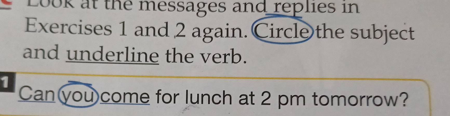 Look at the messages and replies in 
Exercises 1 and 2 again. Circle the subject 
and underline the verb. 
1 
Can you come for lunch at 2 pm tomorrow?