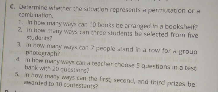 Determine whether the situation represents a permutation or a 
combination. 
1. In how many ways can 10 books be arranged in a bookshelf? 
2. In how many ways can three students be selected from five 
students? 
3. In how many ways can 7 people stand in a row for a group 
photograph? 
4. In how many ways can a teacher choose 5 questions in a test 
bank with 20 questions? 
5. In how many ways can the first, second, and third prizes be 
awarded to 10 contestants?