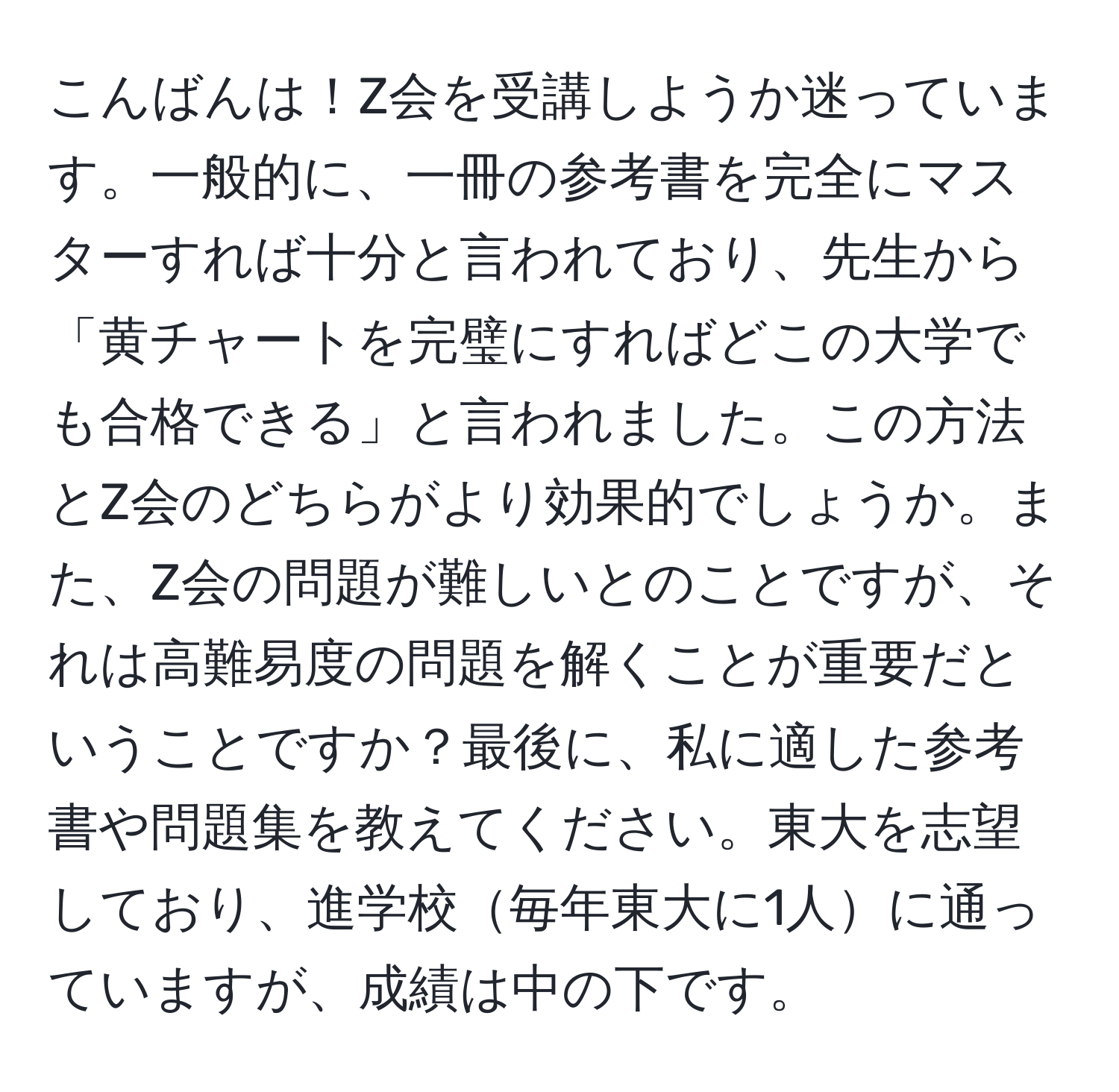 こんばんは！Z会を受講しようか迷っています。一般的に、一冊の参考書を完全にマスターすれば十分と言われており、先生から「黄チャートを完璧にすればどこの大学でも合格できる」と言われました。この方法とZ会のどちらがより効果的でしょうか。また、Z会の問題が難しいとのことですが、それは高難易度の問題を解くことが重要だということですか？最後に、私に適した参考書や問題集を教えてください。東大を志望しており、進学校毎年東大に1人に通っていますが、成績は中の下です。