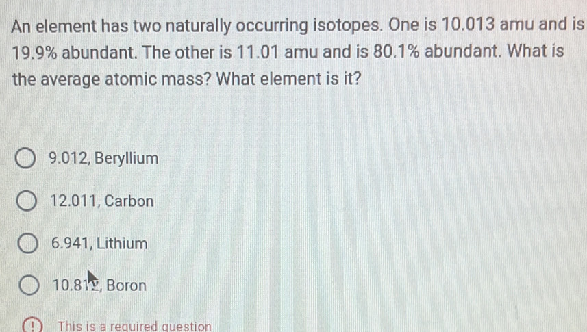 An element has two naturally occurring isotopes. One is 10.013 amu and is
19.9% abundant. The other is 11.01 amu and is 80.1% abundant. What is
the average atomic mass? What element is it?
9.012, Beryllium
12.011, Carbon
6.941, Lithium
10.812, Boron
This is a required question