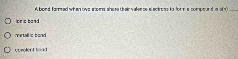 A bond formed when two atoms share their valence electrons to form a compound is a(n) _
ionic bond
metallic bond
covalent bond