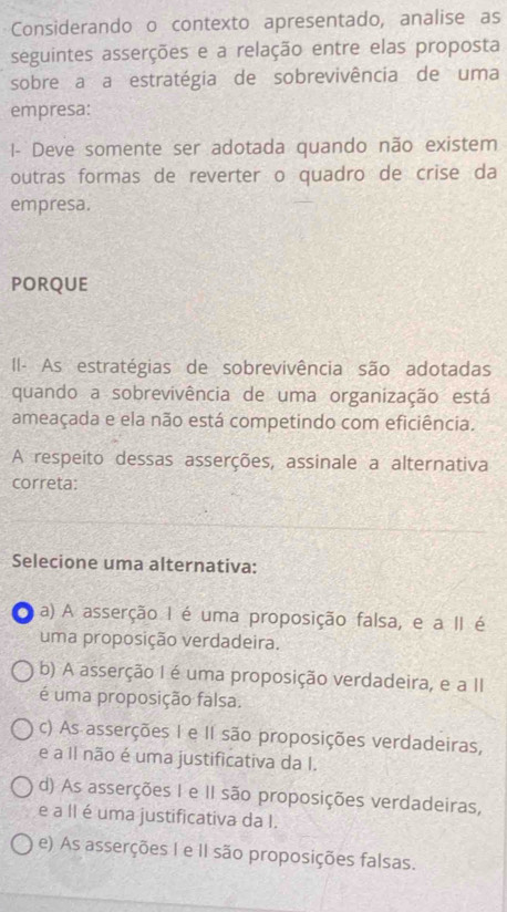 Considerando o contexto apresentado, analise as
seguintes asserções e a relação entre elas proposta
sobre a a estratégia de sobrevivência de uma
empresa:
I- Deve somente ser adotada quando não existem
outras formas de reverter o quadro de crise da
empresa.
PORQUE
II- As estratégias de sobrevivência são adotadas
quando a sobrevivência de uma organização está
ameaçada e ela não está competindo com eficiência.
A respeito dessas asserções, assinale a alternativa
correta
Selecione uma alternativa:
a a) A asserção I é uma proposição falsa, e a II é
uma proposição verdadeira.
b) A asserção I é uma proposição verdadeira, e a II
é uma proposição falsa.
c) As asserções I e II são proposições verdadeiras,
e a Il não é uma justificativa da I.
d) As asserções I e II são proposições verdadeiras,
e a II é uma justificativa da I.
e) As asserções I e II são proposições falsas.