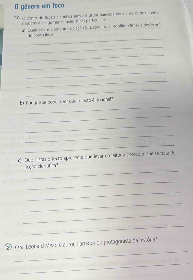 gênero em foco 
7 O conto de ficção científica tem estrutura parecida com a de outros contos 
modernos e algumas características particulares. 
a) Quais são os elementos da ação (situação inicial, conflito, clímax e desfecho) 
_ 
do conto lido? 
_ 
_ 
_ 
_ 
_ 
_ 
_ 
b) Por que se pode dizer que o texto é ficcional? 
_ 
_ 
_ 
_ 
c) Que pistas o texto apresenta que levam o leitor a perceber que se trata de 
_ 
ficção científica? 
_ 
_ 
_ 
_ 
_ 
_ 
2) O sr. Leonard Mead éautor, narrador ou protagonista da história? 
_