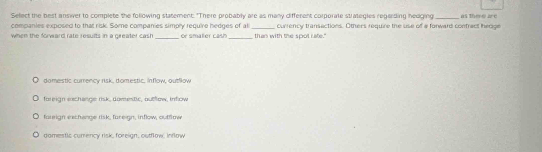 Select the best answer to complete the following statement: "There probably are as many different corporate strategies regarding hedging as there are
companies exposed to that risk. Some companies simply require hedges of all _currency transactions. Others require the use of a forward confract hedge
when the forward rate results in a greater cash _or smaller cash_ than with the spot rate."
domestic currency risk, domestic, inflow, outflow
foreign exchange risk, domestic, outflow, inflow
foreign exchange risk, foreign, inflow, outflow
domestic currency risk, foreign, outflow, inflow