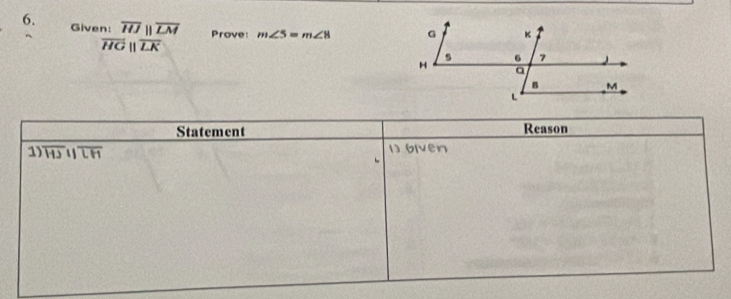 Given: overline HJparallel overline LM Prove: m∠ 5=m∠ 8
overline HGparallel overline LK
Statement Reason 
1) overline HJparallel overline LH 1) 6lven