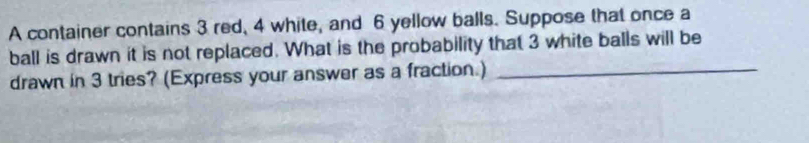 A container contains 3 red, 4 white, and 6 yellow balls. Suppose that once a 
ball is drawn it is not replaced. What is the probability that 3 white balls will be 
drawn in 3 tries? (Express your answer as a fraction.)_