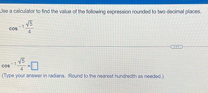 Use a calculator to find the value of the following expression rounded to two decimal places.
cos^(-1) sqrt(5)/4 
cos^(-1) sqrt(5)/4 =□
(Type your answer in radians. Round to the nearest hundredth as needed.)