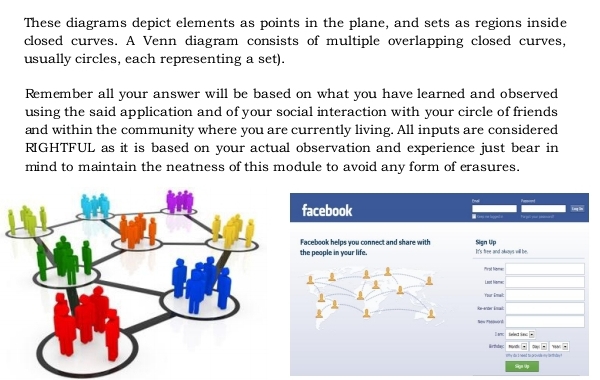 These diagrams depict elements as points in the plane, and sets as regions inside 
closed curves. A Venn diagram consists of multiple overlapping closed curves, 
usually circles, each representing a set). 
Remember all your answer will be based on what you have learned and observed 
using the said application and of your social interaction with your circle of friends 
and within the community where you are currently living. All inputs are considered 
RIGHTFUL as it is based on your actual observation and experience just bear in 
mind to maintain the neatness of this module to avoid any form of erasures. 
Long Sles 
facebook = Gres = lapges e _ 
Facebook helps you connect and share with Sign Up It's free and akous will be. 
the people in your life. 
Mrot Nome 
Lead Nome 
Yor Émal 
İi-ıær Énal 
I avc . 
~ 
Birthutag enty dio i need to peovide my ioethsday ? 
Siga Up