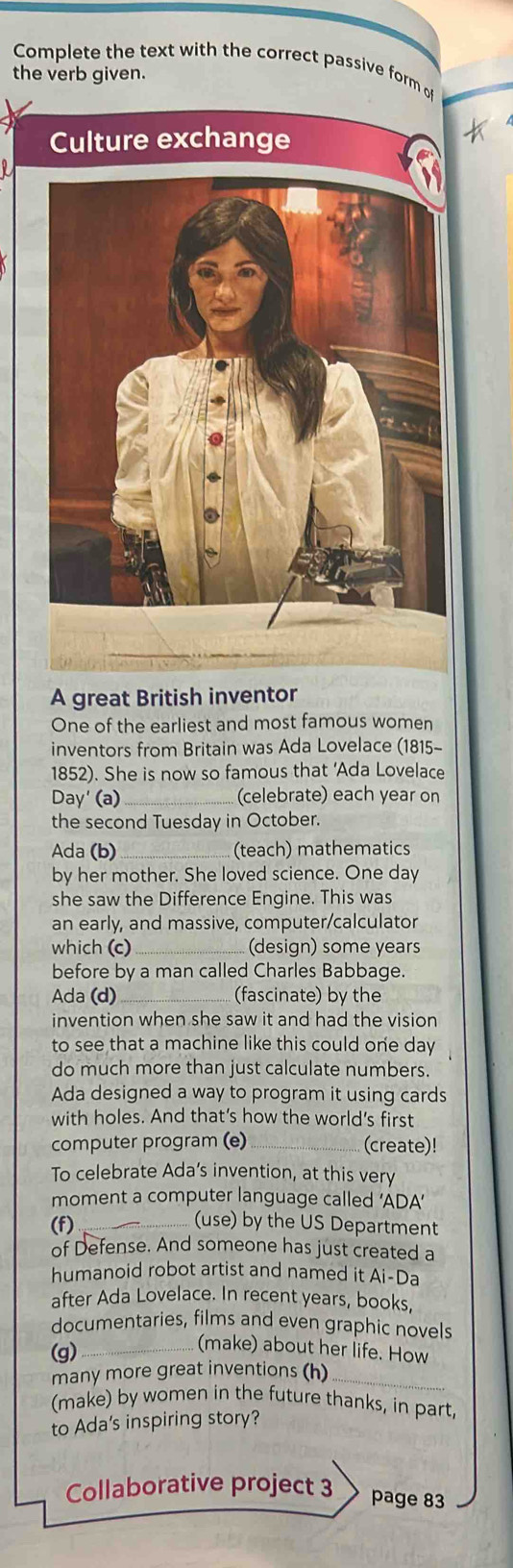 Complete the text with the correct passive form o 
the verb given. 
Culture exchange 
A great British inventor 
One of the earliest and most famous women 
inventors from Britain was Ada Lovelace (1815- 
1852). She is now so famous that ‘Ada Lovelace 
Day' (a)_ (celebrate) each year on 
the second Tuesday in October. 
Ada (b) _(teach) mathematics 
by her mother. She loved science. One day 
she saw the Difference Engine. This was 
an early, and massive, computer/calculator 
which (c) _(design) some years 
before by a man called Charles Babbage. 
Ada (d) _(fascinate) by the 
invention when she saw it and had the vision 
to see that a machine like this could one day 
do much more than just calculate numbers. 
Ada designed a way to program it using cards 
with holes. And that’s how the world’s first 
computer program (e) _(create)! 
To celebrate Ada’s invention, at this very 
moment a computer language called ‘ADA’ 
(f)_ 
(use) by the US Department 
of Defense. And someone has just created a 
humanoid robot artist and named it Ai-Da 
after Ada Lovelace. In recent years, books, 
documentaries, films and even graphic novels 
(g)_ 
(make) about her life. How 
many more great inventions (h)_ 
(make) by women in the future thanks, in part 
to Ada's inspiring story? 
Collaborative project 3 
page 83