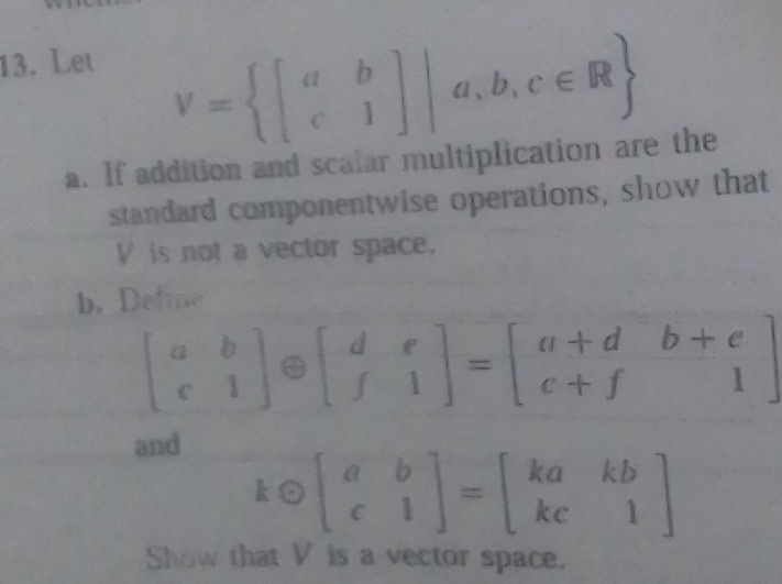 Let
V= beginbmatrix a&b c&1endbmatrix |a,b,c∈ R
a. If addition and scalar multiplication are the
standard componentwise operations, show that
V is not a vector space.
b. Define
beginbmatrix a&b c&1endbmatrix oplus beginbmatrix d&e f&1endbmatrix =beginbmatrix a+d&b+e c+f&1endbmatrix
and
kodot beginbmatrix a&b c&1endbmatrix =beginbmatrix ka&kb kc&1endbmatrix
Show that V is a vector space.