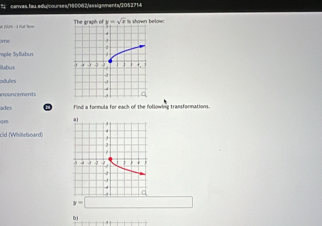 The graph of y=sqrt(x) is shown below: 
sl 2024 - 1 Full Term 5 
4 
ome 3
2 
mple Syllabus 1
-5 -4 -3
llabus X 2 3 4. 5
-2
odules -3
-4
nouncements
-5
ades 26 Find a formula for each of the following transformations. 
om 
cid (Whiteboard)
y=□
b) 
5