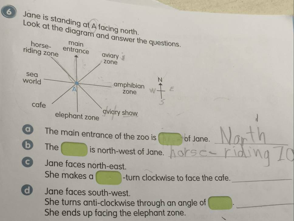 Jane is standing at A facing north. 
Look at the diagram and answer the questions. 
main 
horse- entrance aviary 
riding zone 
zone 
sea 
N 
world amphibian E 
A zone 
cafe 
aviary show 
elephant zone 
_ 
a The main entrance of the zoo is of Jane. 
b The is north-west of Jane. 
_ 
C) Jane faces north-east. 
She makes a -turn clockwise to face the cafe._ 
d Jane faces south-west. 
She turns anti-clockwise through an angle of_ 
She ends up facing the elephant zone.