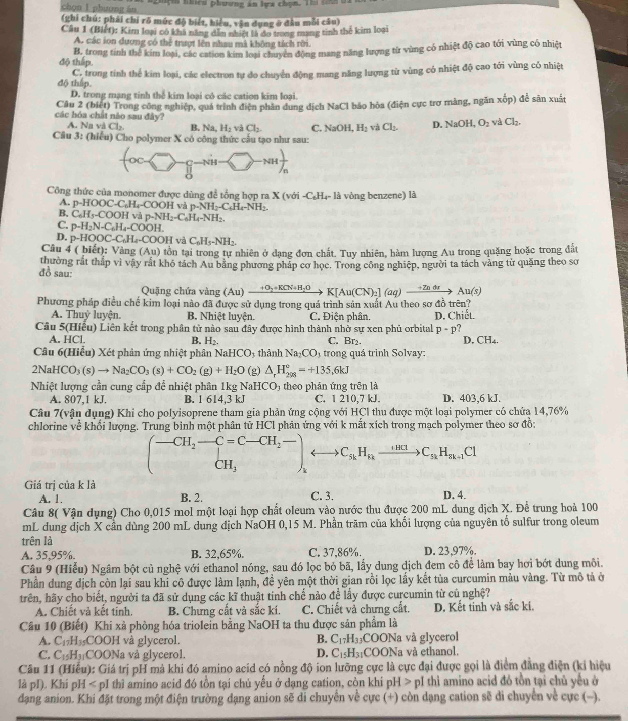 chọn l phương án  a ghçh nhra phương án ha chạn. Tm sam a
(ghi chú: phải chí rõ mức độ biết, hiểu, vận dụng ở đâu mỗi câu)
Câu 1 (Biết): Kim loại có khá năng dẫn nhiệt là đo trong mạng tinh thể kim loại
A. các ion dương có thể trượt lên nhau mà không tách rời.
B. trong tính thể kim loại, các cation kim loại chuyên động mang năng lượng từ vùng cỏ nhiệt độ cao tới vùng có nhiệt
độ thấp.
C. trong tính thể kim loại, các electron tự do chuyển động mang năng lượng từ vùng có nhiệt độ cao tới vùng có nhiệt
độ thập.
D. trong mạng tính thể kim loại có các cation kim loại.
Câu 2 (biệt) Trong công nghiệp, quá trình điện phân dung địch NaCl bảo hòa (điện cực trơ màng, ngăn xốp) đề sản xuất
các hóa chất nào sau đây?
A. Na và Cl_2. B. Na,H_2 và Cl_2. C. NaOH,H_2 và Cl_2. D. NaOH,O_2 và Cl_2.
Câu 3: (hiểu) Cho polymer X có công thức cấu tạo như sau:
Nh -NHfrac )n^(Công thức của monomer được dùng đề tổng hợp ra X (với -C₆H₄- là vòng benzene) là
A. p-HOOC-C_6)H_4-COOH và p-NH_2-C_6H_4-NH_2.
B. C_6H_5-COOH và p-NH_2-C_6H_4-NH_2
C. p-H_2N-C_6H_4-COOH
D. p-HOOC-C_6H_4-CO OH và C_6H_5-NH_2.
Câu 4 ( biết): Vàng (Au) ) tồn tại trong tự nhiên ở dạng đơn chất. Tuy nhiên, hàm lượng Au trong quặng hoặc trong đất
thường rất tháp vì vậy rát khó tách Au băng phương pháp cơ học. Trong công nghiệp, người ta tách vàng từ quặng theo sơ
đồ sau:
Quặng chứa vàng () A_11) xrightarrow +O_2+KCN+H_2OK[Au(CN)_2](aq)xrightarrow +ZnduAu(s)
Phương pháp điều chế kim loại nào đã được sử dụng trong quá trình sản xuất Au theo sơ đồ trên?
A. Thuỷ luyện. B. Nhiệt luyện. C. Điện phân. D. Chiết.
Câu 5(Hiểu) Liên kết trong phân tử nào sau đây được hình thành nhờ sự xen phủ orbital p-p 2
A. HCl. B. H_2. C. Br₂. D. CH_4.
Câu 6(Hiểu) Xét phản ứng nhiệt phân NaHCO_3 thành Na_2CO_3 trong quá trình Solvay:
2N HCO_3(s)to Na_2CO_3(s)+CO_2(g)+H_2O (g) △ _rH_(298)°=+135,6kJ
Nhiệt lượng cần cung cấp để nhiệt phân 1kg NaH ICO_3;  theo phản ứng trên là
A. 807,1 kJ. B. 1 614,3 kJ C. 1 210,7 kJ. D. 403,6 kJ.
Câu 7(vận dụng) Khi cho polyisoprene tham gia phản ứng cộng với HCl thu được một loại polymer có chứa 14,76%
chlorine về khối lượng. Trung bình một phân tử HCl phản ứng với k mắt xích trong mạch polymer theo sơ đồ:
(-CH_2-C=C-CH_2- CH_3endpmatrix _krightarrow C_5kH_8kxrightarrow +HClC_5kH_8k+1Cl
Giá trị của k là
A. 1. B. 2. C. 3. D. 4.
Câu 8( Vận dụng) Cho 0,015 mol một loại hợp chất oleum vào nước thu được 200 mL dung dịch X. Để trung hoà 100
mL dung dịch X cần dùng 200 mL dung dịch NaOH 0,15 M. Phần trăm của khối lượng của nguyên tố sulfur trong oleum
trên là
A. 35,95%. B. 32,65%. C. 37,86%. D. 23,97%.
Câu 9 (Hiểu) Ngâm bột củ nghệ với ethanol nóng, sau đó lọc bỏ bã, lấy dung dịch đem cô để làm bay hơi bớt dung môi.
Phần dung dịch còn lại sau khi cô được làm lạnh, đề yên một thời gian rồi lọc lấy kết tủa curcumin màu vàng. Từ mô tả ở
trên, hãy cho biết, người ta đã sử dụng các kĩ thuật tinh chế nào để lấy được curcumin từ củ nghệ?
A. Chiết và kết tinh. B. Chưng cất và sắc kí. C. Chiết và chưng cất. D. Kết tinh và sắc kí.
Câu 10 (Biết) Khi xà phòng hóa triolein bằng NaOH ta thu được sản phẩm là
A. C_17H 35COOH và glycerol. B. C_17H_33 COONa và glycerol
C. C_15H_31 COONa và glycerol. D. C_15H_31 COONa và ethanol,
Câu 11 (Hiểu): Giá trị pH mà khi đó amino acid có nồng độ ion lưỡng cực là cực đại được gọi là điểm đẳng điện (kỉ hiệu
là pI). Khí pH < pI thì amino acid đó tồn tại chủ yếu ở dạng cation, còn khi pH > pI thì amino acid đó tồn tại chủ yếu ở
dạng anion. Khi đặt trong một điện trường dạng anion sẽ di chuyển về cực (+) còn dạng cation sẽ di chuyển về cực (-).