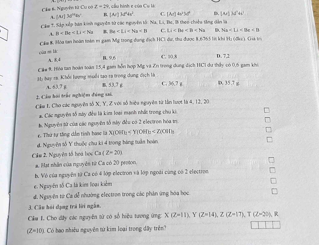 Nguyên tử Cu có Z=29 , cấu hình e của Cu là:
A. [Ar]3d^(10)4s^1. B. [Ar]3d^64s^2. C. [Ar]4s^23d^6. D. [Ar]3d^74s^1
Cầu 7. Sắp xếp bán kính nguyên tử các nguyên tố: Na, Li, Be, B theo chiều tăng dần là
A. B B. Be C. Li D. Na
Cầu 8. Hòa tan hoàn toàn m gam Mg trong dung dịch HCl dư, thu được 8,6765 lit khi H_2(dkc) ). Giá trị
của m là:
A. 8,4 B. 9,6 C. 10,8 D. 7,2
Câu 9. Hòa tan hoàn toàn 15,4 gam hỗn hợp Mg và Zn trong dung dịch HCl dư thấy có 0,6 gam khi
H bay ra. Khổi lượng muổi tạo ra trong dung dịch là :
A. 63,7 g B. 53,7 g C. 36,7 g
D. 35.7 g.
2. Câu hỏi trắc nghiệm đúng sai.
Câu 1. Cho các nguyên tố X, Y, Z với số hiệu nguyên tử lần lượt là 4, 12, 20.
á. Các nguyên tổ nảy đều là kim loại mạnh nhất trong chu kì.
b. Nguyên tử của các nguyên tố nảy đều có 2 electron hóa trị.
c. Thứ tự tăng dần tính base là X(OH)_2
d. Nguyên tố Y thuộc chu kì 4 trong bảng tuần hoản.
Câu 2. Nguyên tố hoá học Ca (Z=20).
a. Hạt nhân của nguyên tử Ca có 20 proton.
b. Vỏ của nguyên tử Ca có 4 lớp electron và lớp ngoài cùng có 2 electron
c. Nguyên tố Ca là kim loại kiểm
d. Nguyên tử Ca dễ nhường electron trong các phản ứng hóa học.
3. Câu hồi dạng trả lời ngắn.
Câu 1. Cho dãy các nguyên tử có số hiệu tương ứng: X(Z=11) , Y (Z=14),Z(Z=17),T(Z=20) , R
(Z=10). Có bao nhiêu nguyên tử kim loại trong dãy trên?