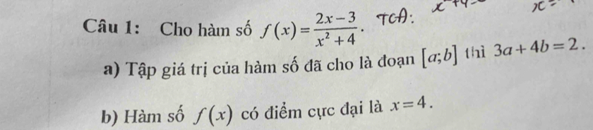 Cho hàm số f(x)= (2x-3)/x^2+4 . 
a) Tập giá trị của hàm số đã cho là đoạn [a;b] thì 3a+4b=2. 
b) Hàm số f(x) có điểm cực đại là x=4.