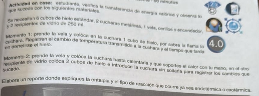 minutos 
Actividad en casa: estudiante, verífica la transferencia de energía calórica y observa lo 
que sucede con los siguientes materiales. 
y 2 recipientes de vidrio de 250 ml. 
Se necesitan 6 cubos de hielo estándar, 2 cucharas metálicas, 1 vela, cerillos o encendedor, 
Momento 1: prende la vela y colóca en la cuchara 1 cubo de hielo, por sobre la flama la 4.0
en derretirse el hielo. 
cuchara. Registren el cambio de temperatura transmitido a la cuchara y el tiempo que farda 
Momento 2: prende la vela y colóca la cuchara hasta calentaria y que soportes el calor con tu maño, en el otro 
recipiente de vidrio colóca 2 cubos de hielo e introduce la cuchara sin soltarla para regístrar los cambios que 
sucede. 
Elabora un reporte donde expliques la entalpia y el tipo de reacción que ocurre ya sea endotérmica o exotérmica.