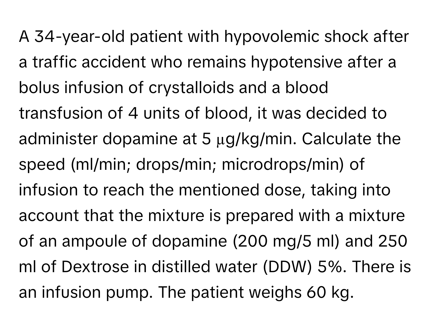 A 34-year-old patient with hypovolemic shock after a traffic accident who remains hypotensive after a bolus infusion of crystalloids and a blood transfusion of 4 units of blood, it was decided to administer dopamine at 5 µg/kg/min. Calculate the speed (ml/min; drops/min; microdrops/min) of infusion to reach the mentioned dose, taking into account that the mixture is prepared with a mixture of an ampoule of dopamine (200 mg/5 ml) and 250 ml of Dextrose in distilled water (DDW) 5%. There is an infusion pump. The patient weighs 60 kg.