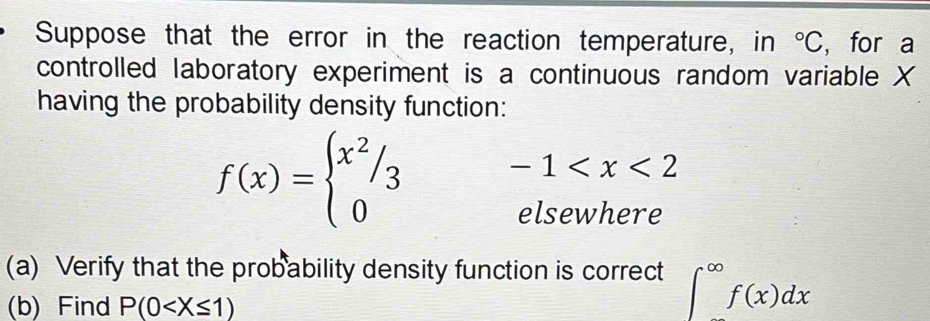 Suppose that the error in the reaction temperature, in°C ,for a 
controlled laboratory experiment is a continuous random variable X
having the probability density function:
f(x)=beginarrayl x^2/3 0endarray. -1
elsewhere 
(a) Verify that the probability density function is correct ∈t^(∈fty)f(x)dx
(b) Find P(0