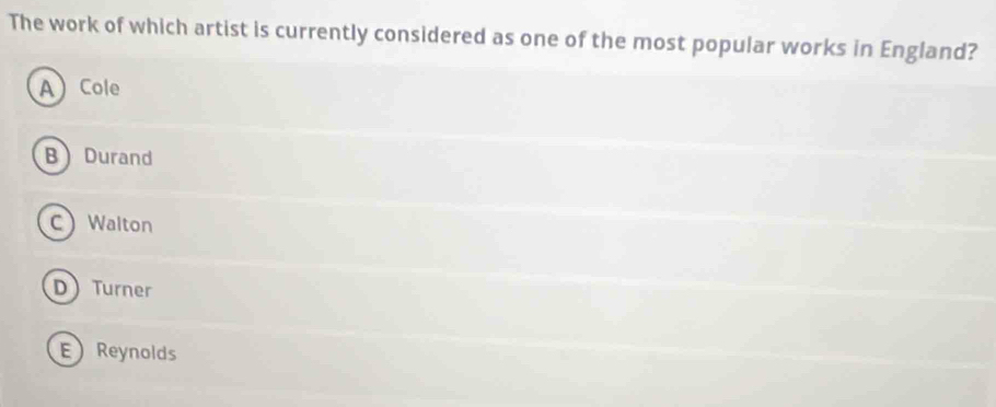 The work of which artist is currently considered as one of the most popular works in England?
A Cole
B Durand
C Walton
D Turner
EReynolds