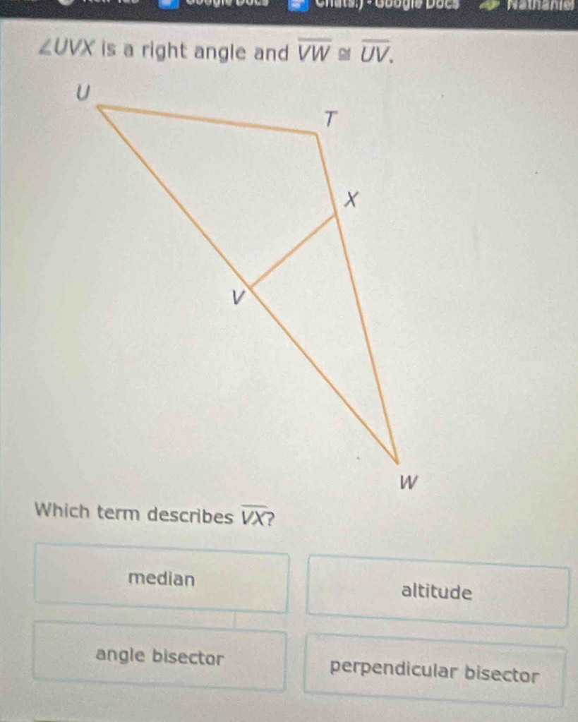 Chats) - Googie Doe * Nathanie
∠ UVX is a right angle and overline VW≌ overline UV.
median altitude
angle bisector perpendicular bisector