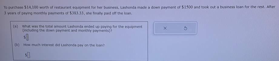 To purchase $14,100 worth of restaurant equipment for her business, Lashonda made a down payment of $1500 and took out a business loan for the rest. After
3 years of paying monthly payments of $383.33, she finally paid off the loan. 
(a) What was the total amount Lashonda ended up paying for the equipment × 
(including the down payment and monthly payments)? 
5 
(b) How much interest did Lashonda pay on the loan? 
S