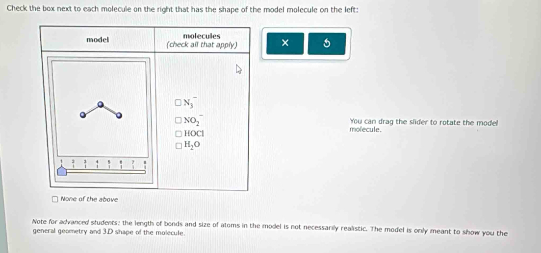 Check the box next to each molecule on the right that has the shape of the model molecule on the left:
model molecules
(check all that apply) ×
a
N_3^(-
NO_2^- You can drag the slider to rotate the model
H( OC molecule.
H_2)O
1 beginarrayr 2 1endarray beginarrayr 3 1endarray 5 beginarrayr 6 1endarray _1^7
None of the above
Note for advanced students: the length of bonds and size of atoms in the model is not necessarily realistic. The model is only meant to show you the
general geometry and 3D shape of the molecule.