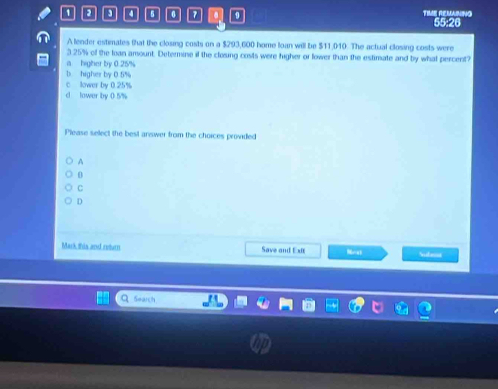 9 4 6 0 7 9 TIME REMAINING
55:26
A lender estimates that the closing costs on a $293,600 home loan will be $11,010. The actual closing costs were
3.25% of the loan amount. Determine if the closing costs were higher or lower than the estimate and by what percent?
a higher by 0.25%
b higher by 0.5%
c lower by 0.25%
d lower by 0.5%
Please select the best answer from the choices provided
A
B
C
D
Mark this and return Save and Extt overline LI Subet
Search