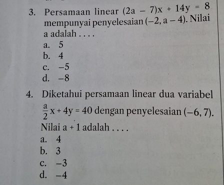 Persamaan linear (2a-7)x+14y=8
mempunyai penyelesaian (-2,a-4). Nilai
a adalah . . . .
a. 5
b. 4
c. -5
d. -8
4. Diketahui persamaan linear dua variabel
 a/2 x+4y=40 dengan penyelesaian (-6,7). 
Nilai a+1 adalah . . . .
a. 4
b. 3
c. -3
d. -4